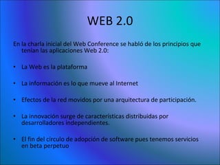 WEB 2.0 En la charla inicial del Web Conference se habló de los principios que tenían las aplicaciones Web 2.0: La Web es la plataforma  La información es lo que mueve al Internet  Efectos de la red movidos por una arquitectura de participación.  La innovación surge de características distribuidas por desarrolladores independientes.  El fin del círculo de adopción de software pues tenemos servicios en beta perpetuo  