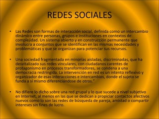 REDES SOCIALES Las Redes son formas de interacción social, definida como un intercambio dinámico entre personas, grupos e instituciones en contextos de complejidad. Un sistema abierto y en construcción permanente que involucra a conjuntos que se identifican en las mismas necesidades y problemáticas y que se organizan para potenciar sus recursos. Una sociedad fragmentada en minorías aisladas, discriminadas, que ha desvitalizado sus redes vinculares, con ciudadanos carentes de protagonismo en procesos transformadores, se condena a una democracia restringida. La intervención en red es un intento reflexivo y organizador de esas interacciones e intercambios, donde el sujeto se funda a sí mismo diferenciándose de otros.” No difiere lo dicho sobre una red grupal y lo que sucede a nivel subjetivo en Internet, al menos en las que se dedican a propiciar contactos afectivos nuevos como lo son las redes de búsqueda de pareja, amistad o compartir intereses sin fines de lucro. 