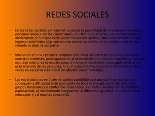 REDES SOCIALES En las redes sociales en Internet tenemos la posibilidad de interactuar con otras personas aunque no las conozcamos, el sistema es abierto y se va construyendo obviamente con lo que cada suscripto a la red aporta, cada nuevo miembro que ingresa transforma al grupo en otro nuevo. La red no es lo mismo si uno de sus miembros deja de ser parte. Intervenir en una red social empieza por hallar allí otros con quienes compartir nuestros intereses, preocupaciones o necesidades y aunque no sucediera más que eso, eso mismo ya es mucho porque rompe el aislamiento que suele aquejar a la gran mayoría de las personas, lo cual suele manifestarse en retraimiento y otras veces en excesiva vida social sin afectos comprometidos. Las redes sociales en Internet suelen posibilitar que puridad y comunidad se conjuguen y allí quizás esté gran parte de toda la energía que le da vida a los grupos humanos que conforman esas redes. Las redes sociales dan al anónimo popularidad, al discriminado integración, al diferente igualdad, al malhumorado educación y así muchas cosas más. 
