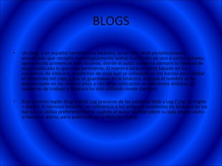 BLOGS Un blog, o en español también una bitácora, es un sitio Web periódicamente actualizado que recopila cronológicamente textos o artículos de uno o varios autores, apareciendo primero el más reciente, donde el autor conserva siempre la libertad de dejar publicado lo que crea pertinente. El nombre bitácora está basado en los cuadernos de bitácora, cuadernos de viaje que se utilizaban en los barcos para relatar el desarrollo del viaje y que se guardaban en la bitácora. Aunque el nombre se ha popularizado en los últimos años a raíz de su utilización en diferentes ámbitos, el cuaderno de trabajo o bitácora ha sido utilizado desde siempre. Este término inglés blog o Web Log proviene de las palabras Web y Log ('Log' en inglés = diario). El término bitácora, en referencia a los antiguos cuadernos de bitácora de los barcos, se utiliza preferentemente cuando el autor escribe sobre su vida propia como si fuese un diario, pero publicado en la Web (en línea). 