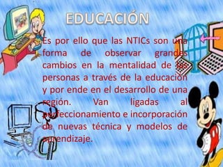 Es por ello que las NTICs son una
forma de observar grandes
cambios en la mentalidad de las
personas a través de la educación
y por ende en el desarrollo de una
región.      Van     ligadas     al
perfeccionamiento e incorporación
de nuevas técnica y modelos de
aprendizaje.
 