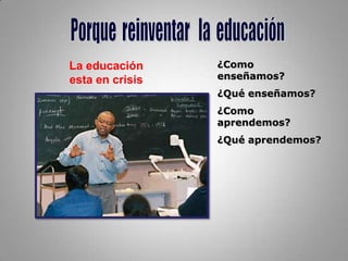 Porque reinventar   la  educaciónLa educación esta en crisis¿Como enseñamos?¿Qué enseñamos?¿Como aprendemos?¿Qué aprendemos?