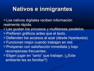 Nativos e inmigrantes Los nativos digitales reciben información realmente rápida.  Les gustan los procesos y multitareas paralelos.  Prefieren gráficos antes que el texto.  Defienden los accesos al azar (desde hipertextos).  Funcionan mejor cuando trabajan en red.  Prosperan con satisfacción inmediata y bajo    recompensas frecuentes.  Eligen jugar en “serio” que trabajar. (¿Este   ambiente les es familiar?)  
