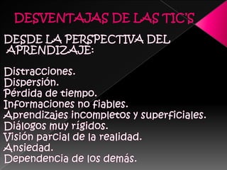 DESVENTAJAS DE LAS TIC’SDESDE LA PERSPECTIVA DEL APRENDIZAJE:Distracciones.Dispersión. Pérdida de tiempo. Informaciones no fiables. Aprendizajes incompletos y superficiales. Diálogos muy rígidos. Visión parcial de la realidad. Ansiedad. Dependencia de los demás. 