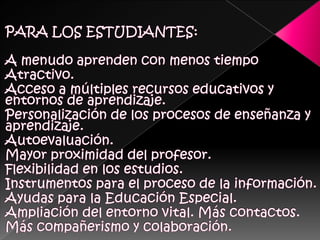 PARA LOS ESTUDIANTES:A menudo aprenden con menos tiempoAtractivo. Acceso a múltiples recursos educativos y entornos de aprendizaje. Personalización de los procesos de enseñanza y aprendizaje. Autoevaluación. Mayor proximidad del profesor. Flexibilidad en los estudios. Instrumentos para el proceso de la información. Ayudas para la Educación Especial. Ampliación del entorno vital. Más contactos. Más compañerismo y colaboración. 