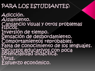 PARA LOS ESTUDIANTES:Adicción. Aislamiento.Cansancio visual y otros problemas físicos. Inversión de tiempo. Sensación de desbordamiento. Comportamientos reprobables.Falta de conocimiento de los lenguajes. Recursos educativos con poca potencialidad didáctica. Virus. Esfuerzo económico. 