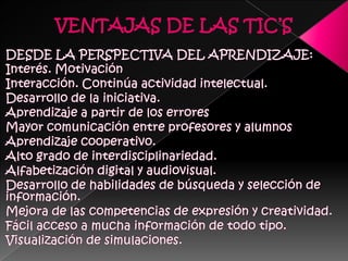 VENTAJAS DE LAS TIC’SDESDE LA PERSPECTIVA DEL APRENDIZAJE:Interés. MotivaciónInteracción. Continúa actividad intelectual. Desarrollo de la iniciativa. Aprendizaje a partir de los erroresMayor comunicación entre profesores y alumnosAprendizaje cooperativo. Alto grado de interdisciplinariedad. Alfabetización digital y audiovisual. Desarrollo de habilidades de búsqueda y selección de información. Mejora de las competencias de expresión y creatividad. Fácil acceso a mucha información de todo tipo. Visualización de simulaciones. 