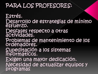 PARA LOS PROFESORES:Estrés. Desarrollo de estrategias de mínimo esfuerzo. Desfases respecto a otras actividades. Problemas de mantenimiento de los ordenadores.Supeditación a los sistemas informáticos. Exigen una mayor dedicación. Necesidad de actualizar equipos y programas. 