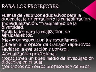 PARA LOS PROFESORES:Fuente de recursos educativos para la docencia, la orientación y la rehabilitación. Individualización. Tratamiento de la diversidad. Facilidades para la realización de agrupamientos. Mayor contacto con los estudiantes. Liberan al profesor de trabajos repetitivos. Facilitan la evaluación y control. Actualización profesional. Constituyen un buen medio de investigación didáctica en el aula.Contactos con otros profesores y centros. 