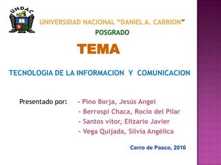 UNIVERSIDAD NACIONAL “DANIEL A. CARRION”POSGRADO TEMA TECNOLOGIA DE LA INFORMACION  Y  COMUNICACION Presentadopor:    - Pino Borja, Jesús Angel                             - Berrospi Chaca, Rocio del Pilar                                 - Santos vitor, Elizario Javier                              - Vega Quijada, Silvia Angélica Cerro de Pasco, 2010 