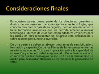    En nuestros países buena parte de los directores, gerentes o
    dueños de empresas son personas ajenas a las tecnologías, que
    conocen muy bien la base de su negocio, pero no necesariamente
    tiene formación académica que les permita acceder a nuevas
    tecnologías. Muchos de ellos son emprendedores empíricos para
    los cuales las Tic's representan un peligroso reto desconocido y
    sobre todo un gasto, no una inversión.
   De otra parte, se deben establecer programas de sensibilización,
    formación y capacitación de los líderes de las empresas en temas
    relacionados con las Tic's y su implicación sobre la capacidad de
    innovación y competitividad empresarial. Debe tenerse cuidado
    en mostrar que las tecnologías no son un fin en si mismas sino un
    medio para desarrollar eficiencias e incrementar la generación de
    valor.


                   Por Alba Inés Giraldo López Docente IETISD           8
 