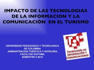 IMPACTO DE LAS TECNOLOGIAS DE LA INFORMACION Y LA COMUNICACIÓN  EN EL TURISMO UNIVERSIDAD PEDAGOGICA Y TECNOLOGICA DE COLOMBIA ADMINISTRACION TURISTICA Y HOTELERA FACULTAD DUITAMA SEMESTRE II 2010 