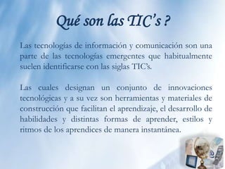 Qué son las TIC’s ?Las tecnologías de información y comunicación son una parte de las tecnologías emergentes que habitualmente suelen identificarse con las siglas TIC’s.Las cuales designan un conjunto de innovaciones tecnológicas y a su vez son herramientas y materiales de construcción que facilitan el aprendizaje, el desarrollo de habilidades y distintas formas de aprender, estilos y ritmos de los aprendices de manera instantánea.