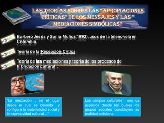 “La mediación , es el lugar
desde el cual se delimita y
configura la materialidad social y
la expresividad cultural…”
Los campos culturales : son los
espacios desde los cuales los
grupos sociales constituyen su
realidad cotidiana.
 