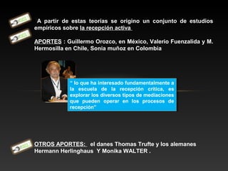 A partir de estas teorías se origino un conjunto de estudios
empíricos sobre la recepción activa
APORTES : Guillermo Orozco, en México, Valerio Fuenzalida y M.
Hermosilla en Chile, Sonia muñoz en Colombia
OTROS APORTES: el danes Thomas Trufte y los alemanes
Hermann Herlinghaus Y Monika WALTER .
“ lo que ha interesado fundamentalmente a
la escuela de la recepción critica, es
explorar los diversos tipos de mediaciones
que pueden operar en los procesos de
recepción”
“ lo que ha interesado fundamentalmente a
la escuela de la recepción critica, es
explorar los diversos tipos de mediaciones
que pueden operar en los procesos de
recepción”
 