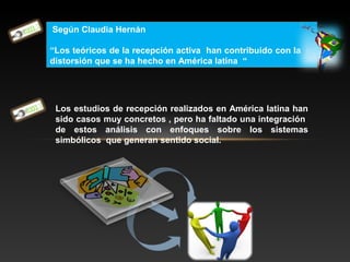 Según Claudia Hernán
“Los teóricos de la recepción activa han contribuido con la la
distorsión que se ha hecho en América latina “
Los estudios de recepción realizados en América latina han
sido casos muy concretos , pero ha faltado una integración
de estos análisis con enfoques sobre los sistemas
simbólicos que generan sentido social.
 