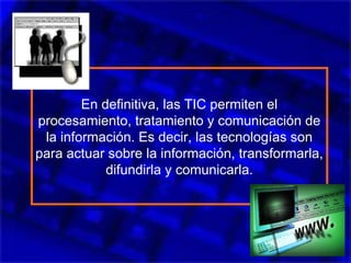 En definitiva, las TIC permiten el
procesamiento, tratamiento y comunicación de
la información. Es decir, las tecnologías son
para actuar sobre la información, transformarla,
difundirla y comunicarla.
 