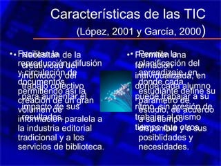 Características de las TIC
(López, 2001 y García, 2000)
• Facilitan la
reproducción, difusión
y circulación de
documentos,
permitiendo así la
creación de un gran
volumen de
información paralela a
la industria editorial
tradicional y a los
servicios de biblioteca.
• Permiten una
formación
individualizada, en
donde cada alumno
puede trabajar a su
ritmo, sin presión de
trabajar al mismo
tiempo que otros.
• Necesitan de la
creatividad del
individuo y del
trabajo colectivo
para aumentar el
impacto de sus
resultados.
• Permite la
planificación del
aprendizaje, en
donde cada
estudiante define su
parámetro de
estudio, de acuerdo
a su tiempo
disponible y a sus
posiblidades y
necesidades.
 