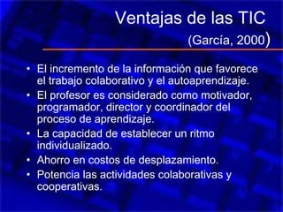 Ventajas de las TIC
(García, 2000)
• El incremento de la información que favorece
el trabajo colaborativo y el autoaprendizaje.
• El profesor es considerado como motivador,
programador, director y coordinador del
proceso de aprendizaje.
• La capacidad de establecer un ritmo
individualizado.
• Ahorro en costos de desplazamiento.
• Potencia las actividades colaborativas y
cooperativas.
 