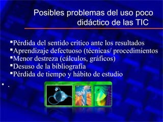 Posibles problemas del uso poco
didáctico de las TIC
Pérdida del sentido crítico ante los resultados
Aprendizaje defectuoso (técnicas/ procedimientos
Menor destreza (cálculos, gráficos)
Desuso de la bibliografía
Pérdida de tiempo y hábito de estudio
• .
 