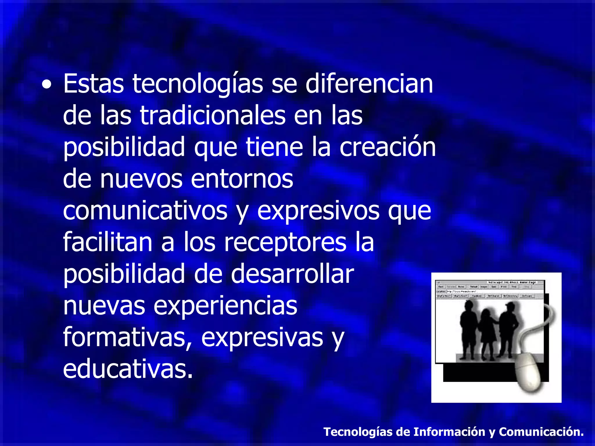 Estas tecnologías se diferencian de las tradicionales en las posibilidad que tiene la creación de nuevos entornos comunicativos y expresivos que facilitan a los receptores la posibilidad de desarrollar  nuevas experiencias  formativas, expresivas y educativas. Tecnologías de Información y Comunicación. 