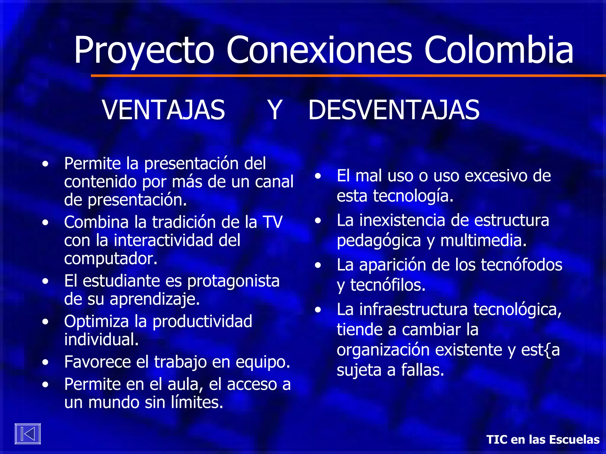 Proyecto Conexiones Colombia Permite la presentación del contenido por más de un canal de presentación. Combina la tradición de la TV con la interactividad del computador. El estudiante es protagonista de su aprendizaje. Optimiza la productividad individual. Favorece el trabajo en equipo. Permite en el aula, el acceso a un mundo sin límites. TIC en las Escuelas VENTAJAS  Y  DESVENTAJAS El mal uso o uso excesivo de esta tecnología. La inexistencia de estructura pedagógica y multimedia. La aparición de los tecnófodos y tecnófilos. La infraestructura tecnológica, tiende a cambiar la organización existente y est{a sujeta a fallas. 
