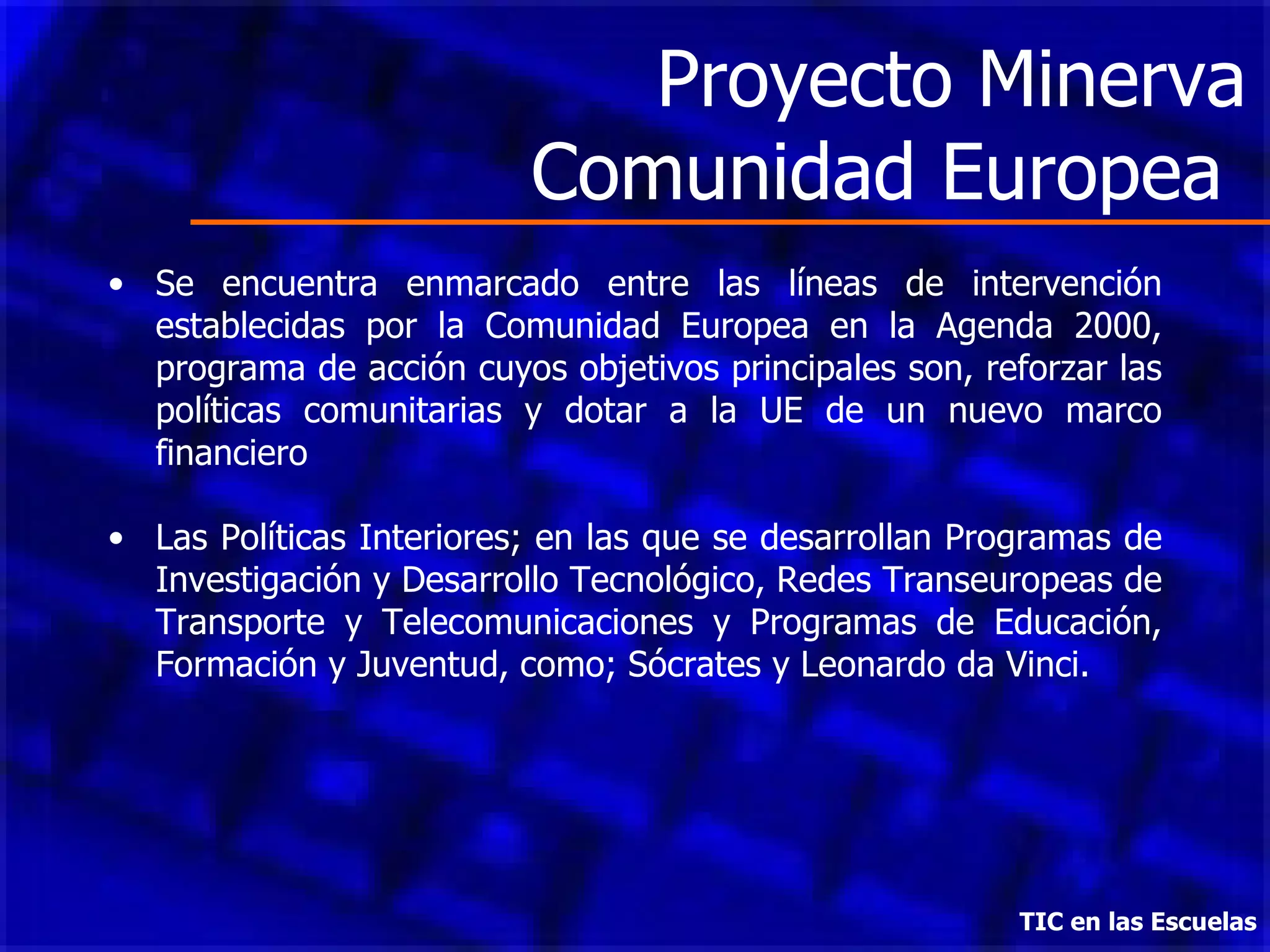 Proyecto Minerva Comunidad Europea  Se encuentra enmarcado entre las líneas de intervención establecidas por la Comunidad Europea en la Agenda 2000, programa de acción cuyos objetivos principales son, reforzar las políticas comunitarias y dotar a la UE de un nuevo marco financiero  Las Políticas Interiores; en las que se desarrollan Programas de Investigación y Desarrollo Tecnológico, Redes Transeuropeas de Transporte y Telecomunicaciones y Programas de Educación, Formación y Juventud, como; Sócrates y Leonardo da Vinci. TIC en las Escuelas 