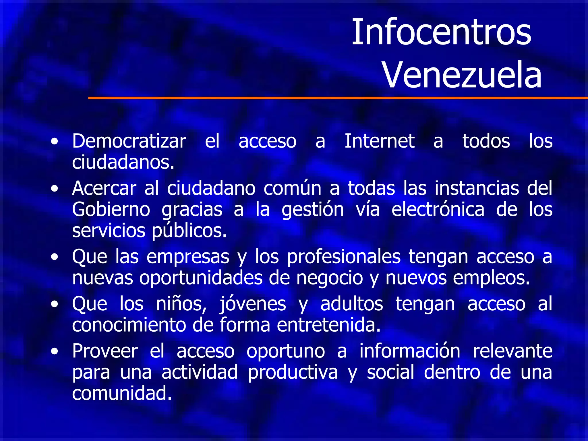 Infocentros  Venezuela Democratizar el acceso a Internet a todos los ciudadanos. Acercar al ciudadano común a todas las instancias del Gobierno gracias a la gestión vía electrónica de los servicios públicos.  Que las empresas y los profesionales tengan acceso a nuevas oportunidades de negocio y nuevos empleos.  Que los niños, jóvenes y adultos tengan acceso al conocimiento de forma entretenida.  Proveer el acceso oportuno a información relevante para una actividad productiva y social dentro de una comunidad.  