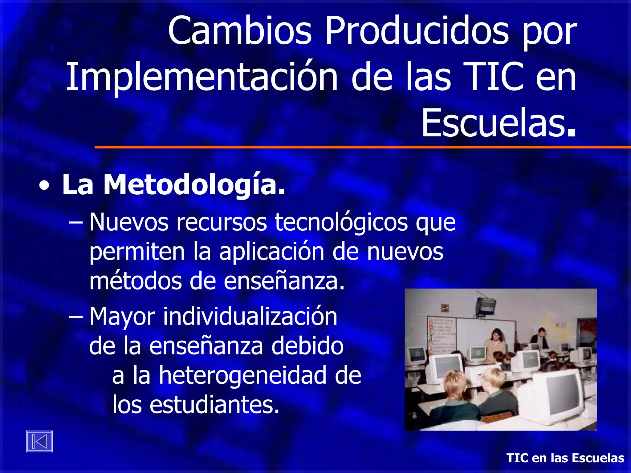 Cambios Producidos por Implementación de las TIC en Escuelas . La Metodología. Nuevos recursos tecnológicos que permiten la aplicación de nuevos métodos de enseñanza. Mayor individualización  de la enseñanza debido  a la heterogeneidad de  los estudiantes. TIC en las Escuelas 