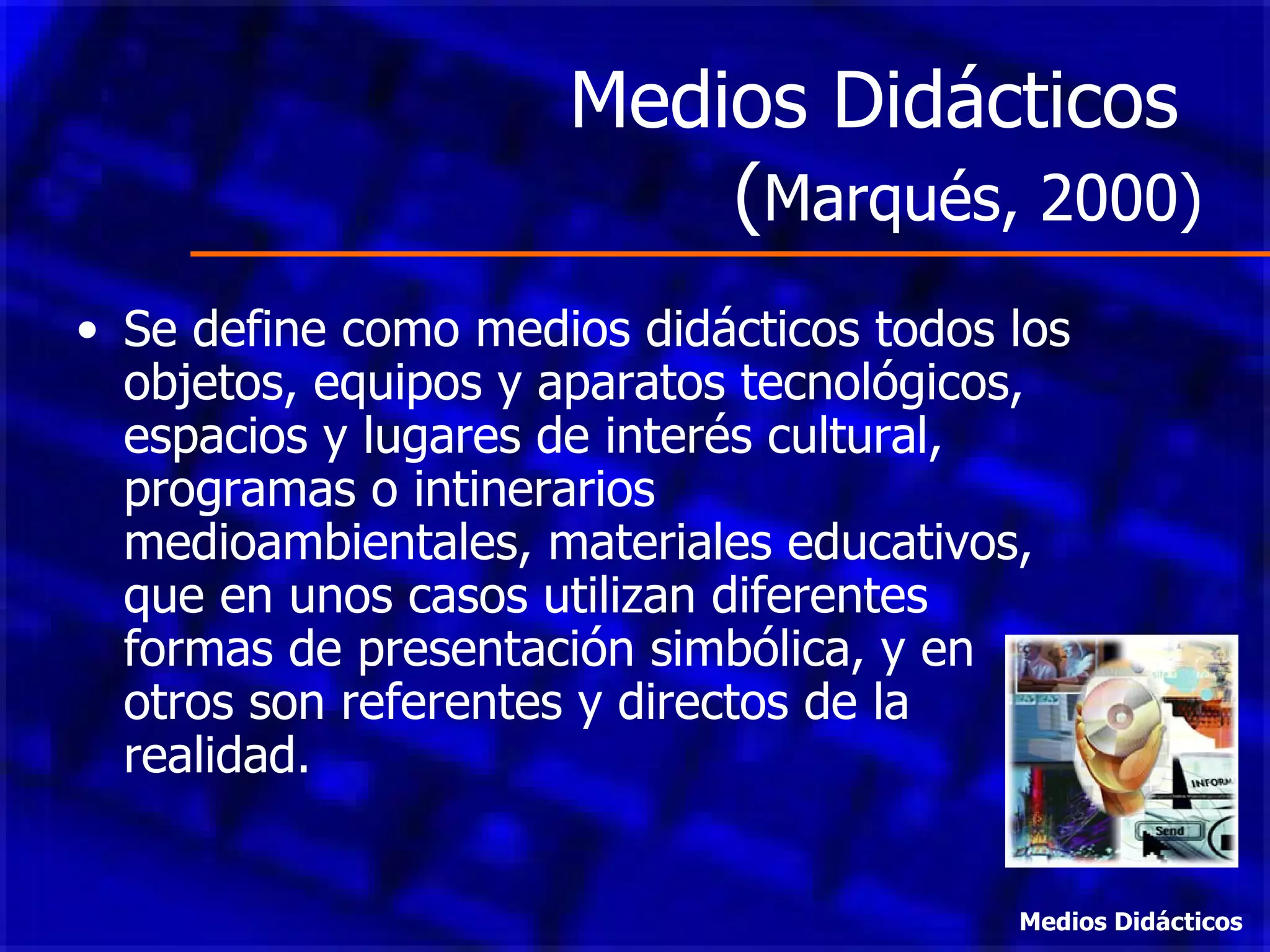 Medios Didácticos  ( Marqués, 2000) Se define como medios didácticos todos los objetos, equipos y aparatos tecnológicos, espacios y lugares de interés cultural, programas o intinerarios medioambientales, materiales educativos, que en unos casos utilizan diferentes formas de presentación simbólica, y en otros son referentes y directos de la realidad. Medios Didácticos 