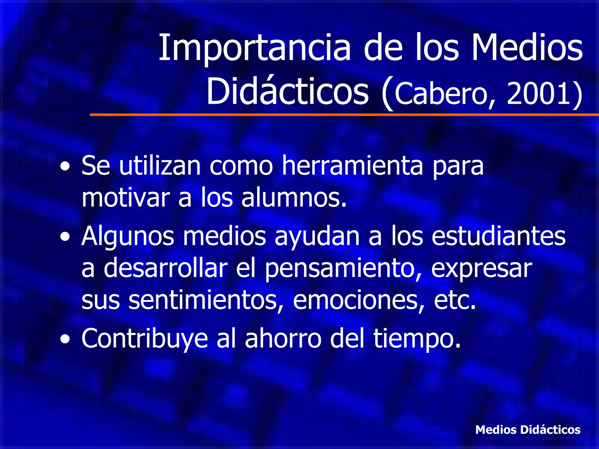 Importancia de los Medios Didácticos ( Cabero, 2001) Se utilizan como herramienta para motivar a los alumnos. Algunos medios ayudan a los estudiantes a desarrollar el pensamiento, expresar sus sentimientos, emociones, etc. Contribuye al ahorro del tiempo. Medios Didácticos 