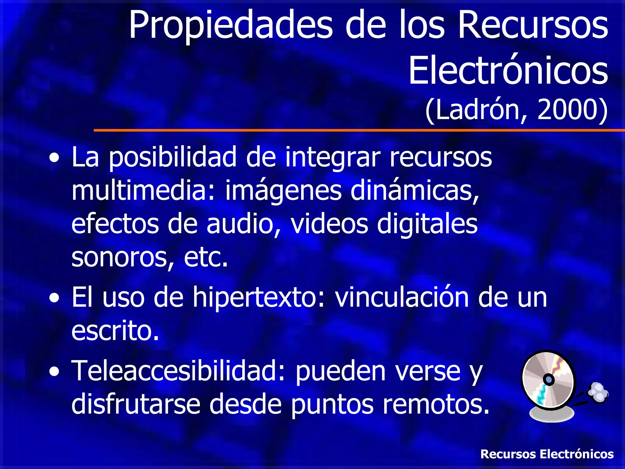 Propiedades de los Recursos Electrónicos (Ladrón, 2000) La posibilidad de integrar recursos multimedia: imágenes dinámicas, efectos de audio, videos digitales sonoros, etc. El uso de hipertexto: vinculación de un escrito. Teleaccesibilidad: pueden verse y disfrutarse desde puntos remotos. Recursos Electrónicos 