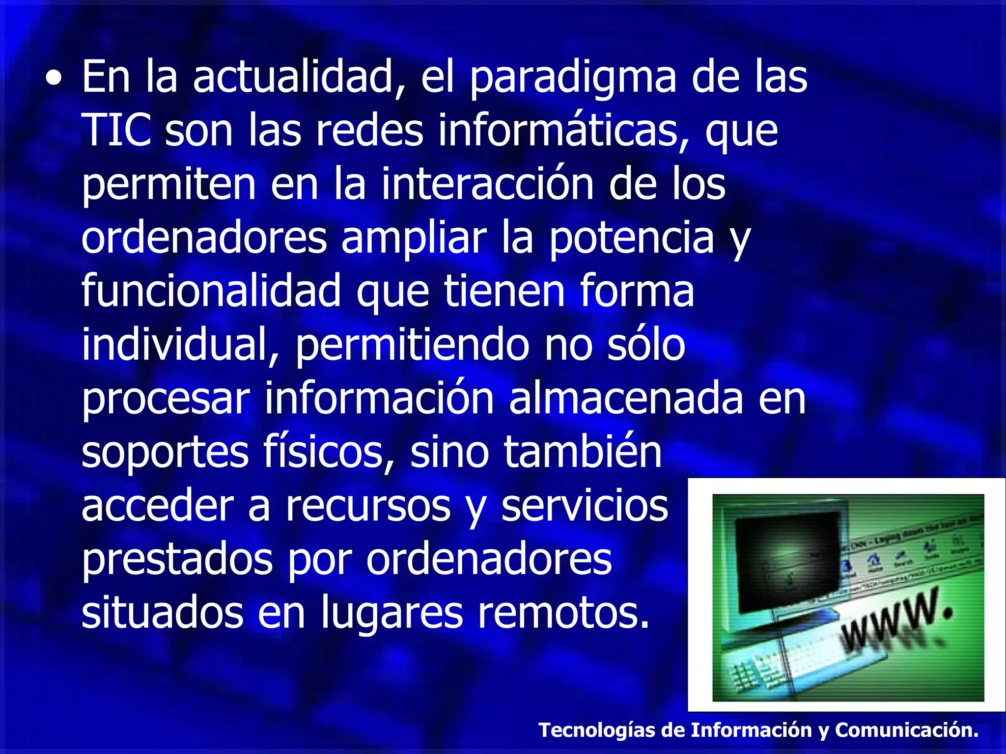 En la actualidad, el paradigma de las TIC son las redes informáticas, que permiten en la interacción de los ordenadores ampliar la potencia y funcionalidad que tienen forma individual, permitiendo no sólo procesar información almacenada en soportes físicos, sino también acceder a recursos y servicios prestados por ordenadores  situados en lugares remotos. Tecnologías de Información y Comunicación. 