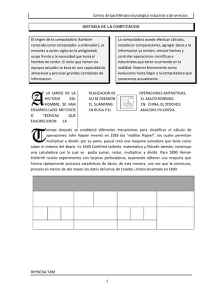 HISTORIA DE LA COMPUTACIONLa computadora puede efectuar cálculos, establecer comparaciones, agregar datos a la informacion ya existen, simular hechos y controlar operaciones científicas e industriales que están ocurriendo en la realidad. Veamos brevemente como evoluciono hasta llegar a la computadora que conocemos actualmente. El origen de la computadora (también conocida como computador u ordenador), se remonta a varios siglos en la antigüedad; surge frente a la necesidad que tenía el hombre de contar. El éxito que tienen los equipos actuales se basa en una capacidad de almacenar y procesar grandes cantidades de informacion.<br />A<br /> LO LARGO DE LA HISTORIA DEL HOMBRE, SE HAN DESARROLLADO METODOS O TECNICAS QUE FAVORECIERON       LA                      <br />REALIZACION DE                          OPERACIONES ARITMETICAS,                                  ASI SE CREARON                            EL ABACO ROMANO,                                            EL  SUANPANG                               EN   CHINA, EL STOCHEIS                                     EN RUSIA Y EL                                ABALORIS EN GRESIA.                          <br />                                <br />T<br />iempo después se estableció diferentes mecanismos para simplificar el cálculo de operaciones: John Napier invento en 1583 loa “rodillos Napier”, los cuales permitían multiplicar y dividir; por su parte, pascal creó una maquina sumadora que tenía como saber el sistema del ábaco. En 1640 Gottfried Leibnitz, matemático y filósofo alemán, construyo una calculadora con la cual se  podía sumar, restar, multiplicar y dividir. Para 1890 Heman Hollerith realizo experimentos con tarjetas perforadoras, esperando obtener una maquina que hiciera rápidamente procesos estadísticos de datos, de esta manera, una vez que la construyo, proceso en menos de dos meses los datos del censo de Estados Unidos levantado en 1890. <br />                                                                  <br />