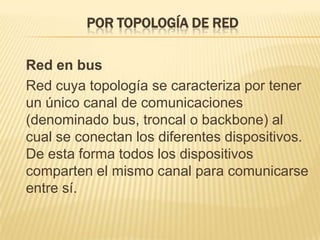 Por topología de red	Red en bus	Red cuya topología se caracteriza por tener un único canal de comunicaciones (denominado bus, troncal o backbone) al cual se conectan los diferentes dispositivos. De esta forma todos los dispositivos comparten el mismo canal para comunicarse entre sí.