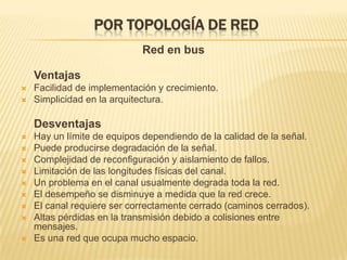 Por topología de redRed en busVentajasFacilidad de implementación y crecimiento.Simplicidad en la arquitectura.DesventajasHay un límite de equipos dependiendo de la calidad de la señal.Puede producirse degradación de la señal.Complejidad de reconfiguración y aislamiento de fallos.Limitación de las longitudes físicas del canal.Un problema en el canal usualmente degrada toda la red.El desempeño se disminuye a medida que la red crece.El canal requiere ser correctamente cerrado (caminos cerrados).Altas pérdidas en la transmisión debido a colisiones entre mensajes.Es una red que ocupa mucho espacio.