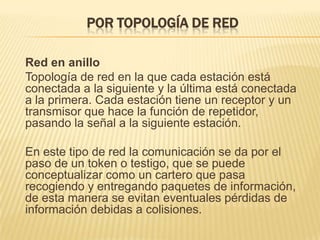 Por topología de red	Red en anillo	Topología de red en la que cada estación está conectada a la siguiente y la última está conectada a la primera. Cada estación tiene un receptor y un transmisor que hace la función de repetidor, pasando la señal a la siguiente estación.	En este tipo de red la comunicación se da por el paso de un token o testigo, que se puede conceptualizar como un cartero que pasa recogiendo y entregando paquetes de información, de esta manera se evitan eventuales pérdidas de información debidas a colisiones.