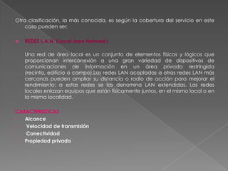 Otra clasificación, la más conocida, es según la cobertura del servicio en este caso pueden ser:REDES L.A.N. (Local área Network)Una red de área local es un conjunto de elementos físicos y lógicos que proporcionan interconexión a una gran variedad de dispositivos de comunicaciones de información en un área privada restringida (recinto, edificio o campo).Las redes LAN acopladas a otras redes LAN más cercanas pueden ampliar su distancia o radio de acción para mejorar el rendimiento; a estas redes se las denomina LAN extendidas. Las redes locales enlazan equipos que están físicamente juntos, en el mismo local o en la misma localidad.CARACTERISTICASAlcance