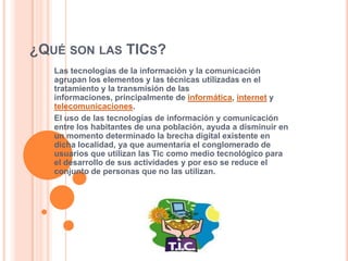 ¿Qué son las TICs?Las tecnologías de la información y la comunicación agrupan los elementos y las técnicas utilizadas en el tratamiento y la transmisión de las informaciones, principalmente de informática, internet y telecomunicaciones.El uso de las tecnologías de información y comunicación entre los habitantes de una población, ayuda a disminuir en un momento determinado la brecha digital existente en dicha localidad, ya que aumentaría el conglomerado de usuarios que utilizan las Tic como medio tecnológico para el desarrollo de sus actividades y por eso se reduce el conjunto de personas que no las utilizan.
