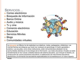 Servicios…Correo electrónicoBúsqueda de InformaciónBanca OnlineAudio y músicaTv y cineComercio electrónicoEducaciónServicios MóvilesBlogsComunidades virtuales.La educación en México ha de replantear sus objetivos, metas, pedagogías y didácticas. Las mismas fuerzas tecnológicas que harán tan necesario el aprendizaje, lo harán agradable y práctico. Las escuelas, como otras instituciones, están reinventándose alrededor de las oportunidades abiertas por la tecnología de la información. Las redes educativas virtuales se están transformando en las nuevas unidades básicas del sistema educativo, que incluyen el diseño y la construcción de nuevos escenarios educativos, la elaboración de instrumentos educativos electrónicos y la formación de educadores especializados en la enseñanza en un nuevo espacio social.