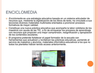 ENCICLOMEDIAEnciclomedia es una estrategia educativa basada en un sistema articulador de recursos que, mediante la digitalización de los libros de texto, ha vinculado a sus lecciones diversos materiales multimedia orientados a promover procesos formativos de mayor calidad. Constituye una nueva práctica educativa que acompaña la labor cotidiana de los maestros con ayuda de las TIC, a fin de enriquecer los procesos de aprendizaje con recursos que propicien una mejor comprensión, resignificación y apropiación de los contenidos escolares. El programa pretende fortalecer el papel formador de la escuela con herramientas que actualicen y revitalicen las prácticas educativas, poniendo al servicio de maestros y alumnos, materiales informático-educativos a los que no todos los planteles habían tenido acceso anteriormente. 