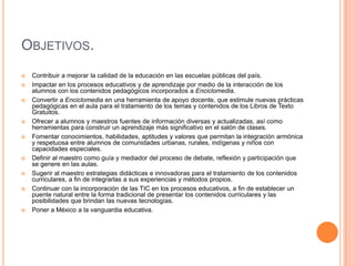 Objetivos.Contribuir a mejorar la calidad de la educación en las escuelas públicas del país. Impactar en los procesos educativos y de aprendizaje por medio de la interacción de los alumnos con los contenidos pedagógicos incorporados a Enciclomedia. Convertir a Enciclomedia en una herramienta de apoyo docente, que estimule nuevas prácticas pedagógicas en el aula para el tratamiento de los temas y contenidos de los Libros de Texto Gratuitos. Ofrecer a alumnos y maestros fuentes de información diversas y actualizadas, así como herramientas para construir un aprendizaje más significativo en el salón de clases. Fomentar conocimientos, habilidades, aptitudes y valores que permitan la integración armónica y respetuosa entre alumnos de comunidades urbanas, rurales, indígenas y niños con capacidades especiales. Definir al maestro como guía y mediador del proceso de debate, reflexión y participación que se genere en las aulas. Sugerir al maestro estrategias didácticas e innovadoras para el tratamiento de los contenidos curriculares, a fin de integrarlas a sus experiencias y métodos propios. Continuar con la incorporación de las TIC en los procesos educativos, a fin de establecer un puente natural entre la forma tradicional de presentar los contenidos curriculares y las posibilidades que brindan las nuevas tecnologías. Poner a México a la vanguardia educativa. 