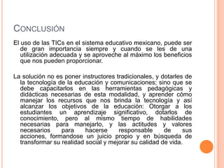 ConclusiónEl uso de las TICs en el sistema educativo mexicano, puede ser de gran importancia siempre y cuando se les de una utilización adecuada y se aproveche al máximo los beneficios que nos pueden proporcionar.La solución no es poner instructores tradicionales, y dotarles de la tecnología de la educación y comunicaciones; sino que se debe capacitarlos en las herramientas pedagógicas y didácticas necesarias de esta modalidad, y aprender cómo manejar los recursos que nos brinda la tecnología y así alcanzar los objetivos de la educación: Otorgar a los estudiantes un aprendizaje significativo, dotarlos de conocimiento, pero al mismo tiempo de habilidades necesarias para manejarlo, y las actitudes y valores necesarios para hacerse responsable de sus acciones, formandose un juicio propio y en búsqueda de transformar su realidad social y mejorar su calidad de vida.