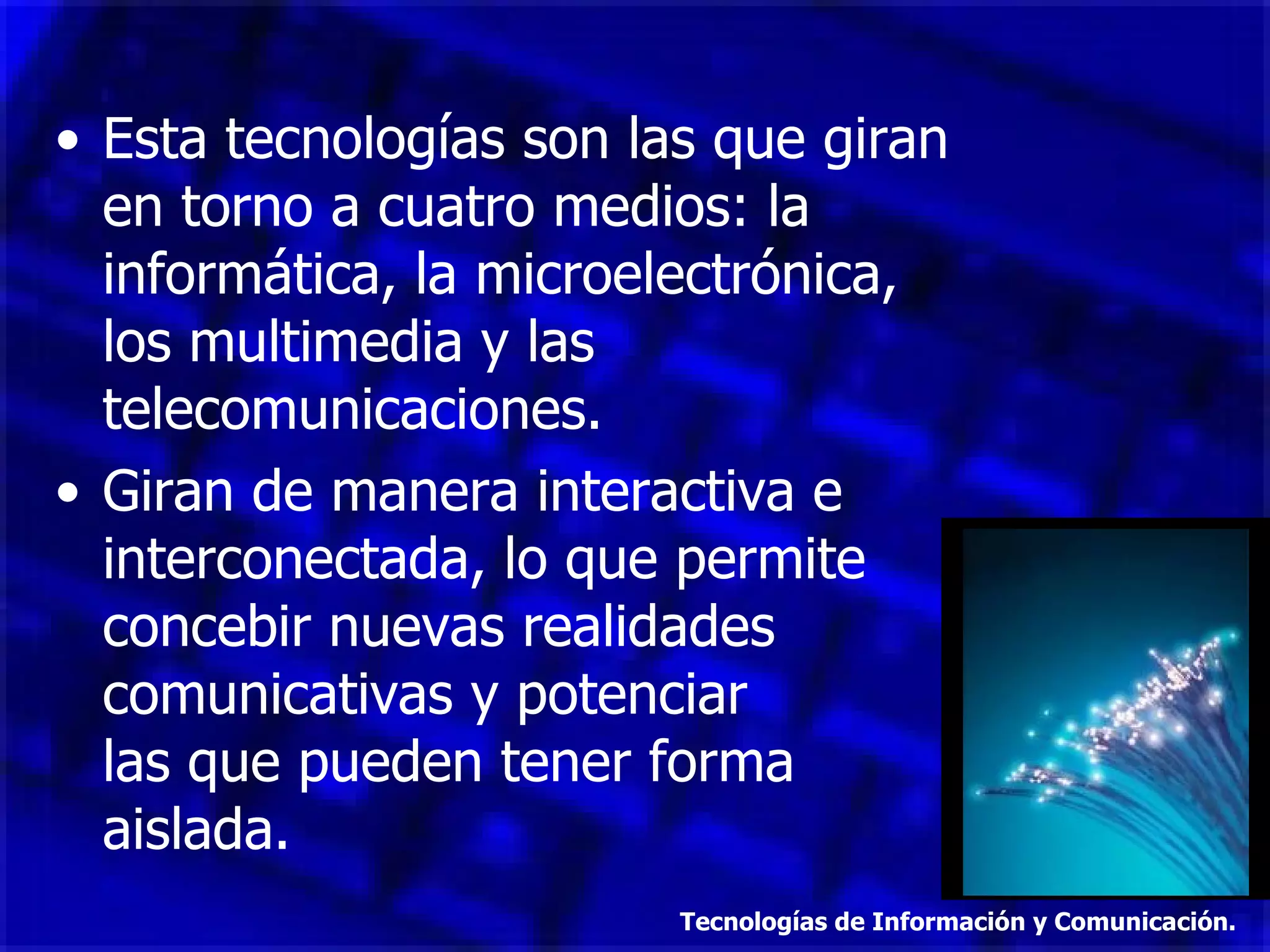 Esta tecnologías son las que giran en torno a cuatro medios: la informática, la microelectrónica, los multimedia y las telecomunicaciones. Giran de manera interactiva e interconectada, lo que permite concebir nuevas realidades comunicativas y potenciar  las que pueden tener forma aislada. Tecnologías de Información y Comunicación. 