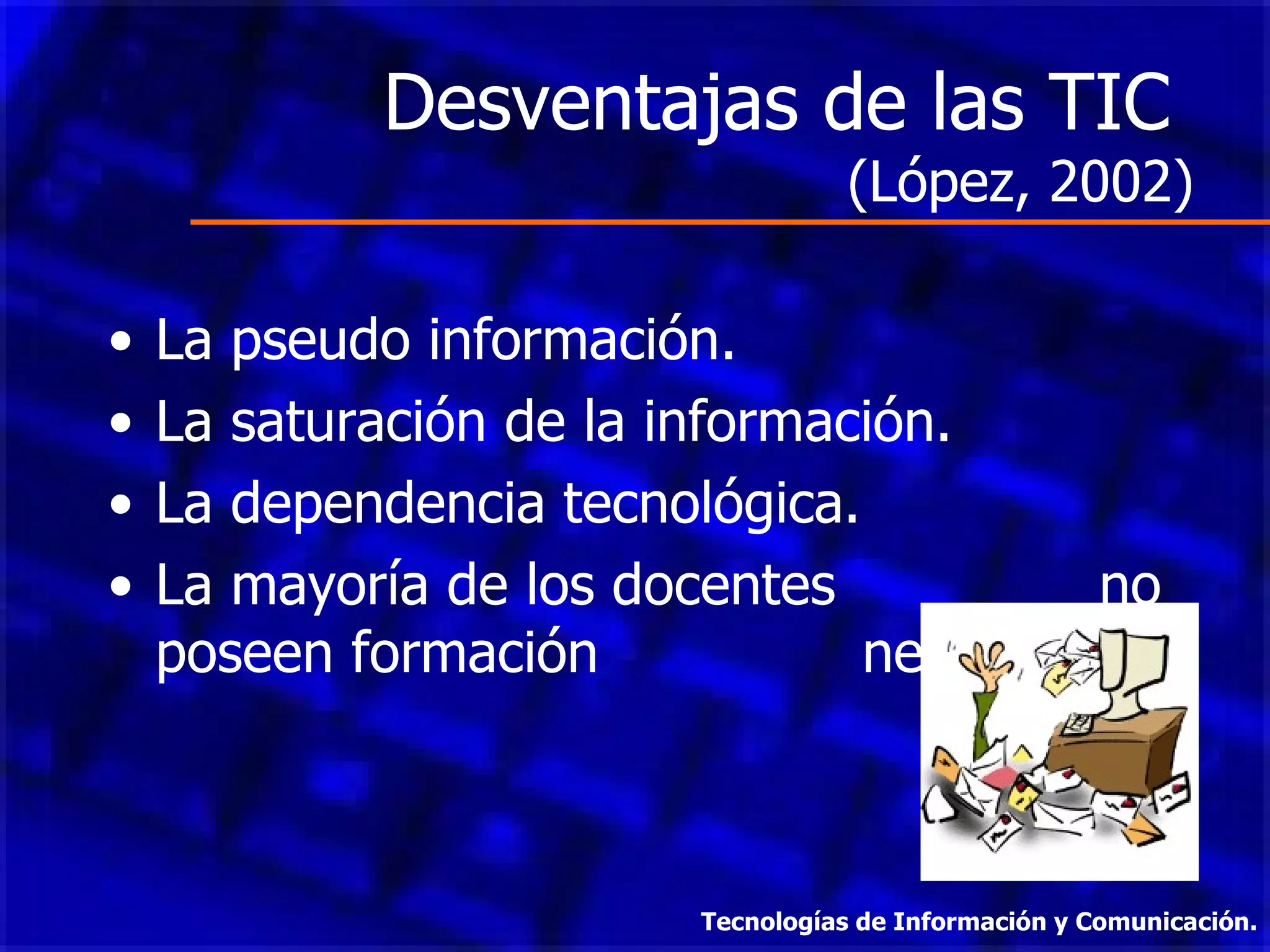 Desventajas de las TIC  (López, 2002) La pseudo información. La saturación de la información. La dependencia tecnológica. La mayoría de los docentes  no poseen formación  necesaria. Tecnologías de Información y Comunicación. 