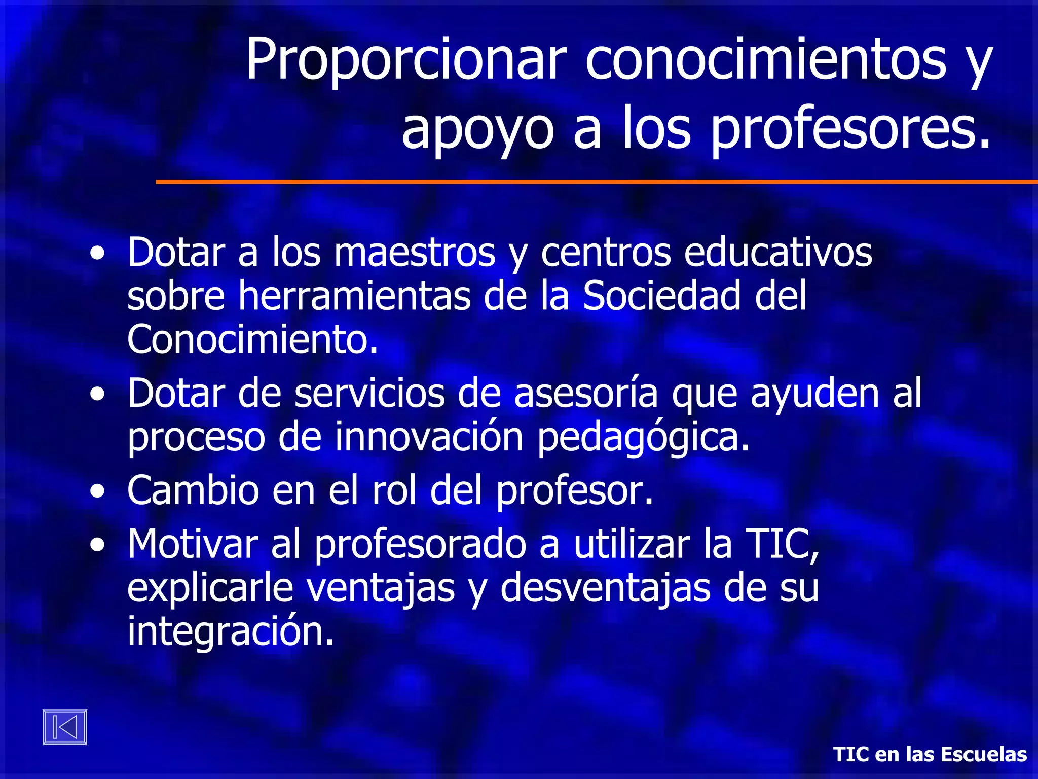 Proporcionar conocimientos y apoyo a los profesores. Dotar a los maestros y centros educativos sobre herramientas de la Sociedad del Conocimiento. Dotar de servicios de asesoría que ayuden al proceso de innovación pedagógica. Cambio en el rol del profesor. Motivar al profesorado a utilizar la TIC, explicarle ventajas y desventajas de su integración.  TIC en las Escuelas 