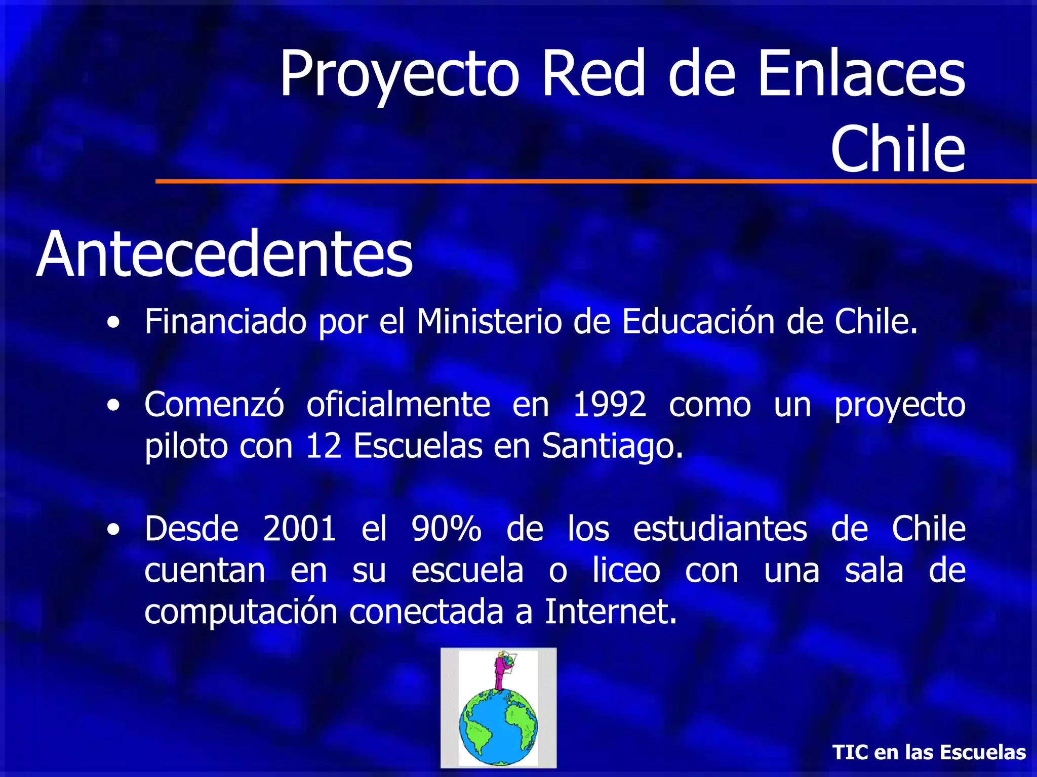 Proyecto Red de Enlaces Chile Financiado por el Ministerio de Educación de Chile. Comenzó oficialmente en 1992 como un proyecto piloto con 12 Escuelas en Santiago.  Desde 2001 el 90% de los estudiantes de Chile cuentan en su escuela o liceo con una sala de computación conectada a Internet.  TIC en las Escuelas Antecedentes 