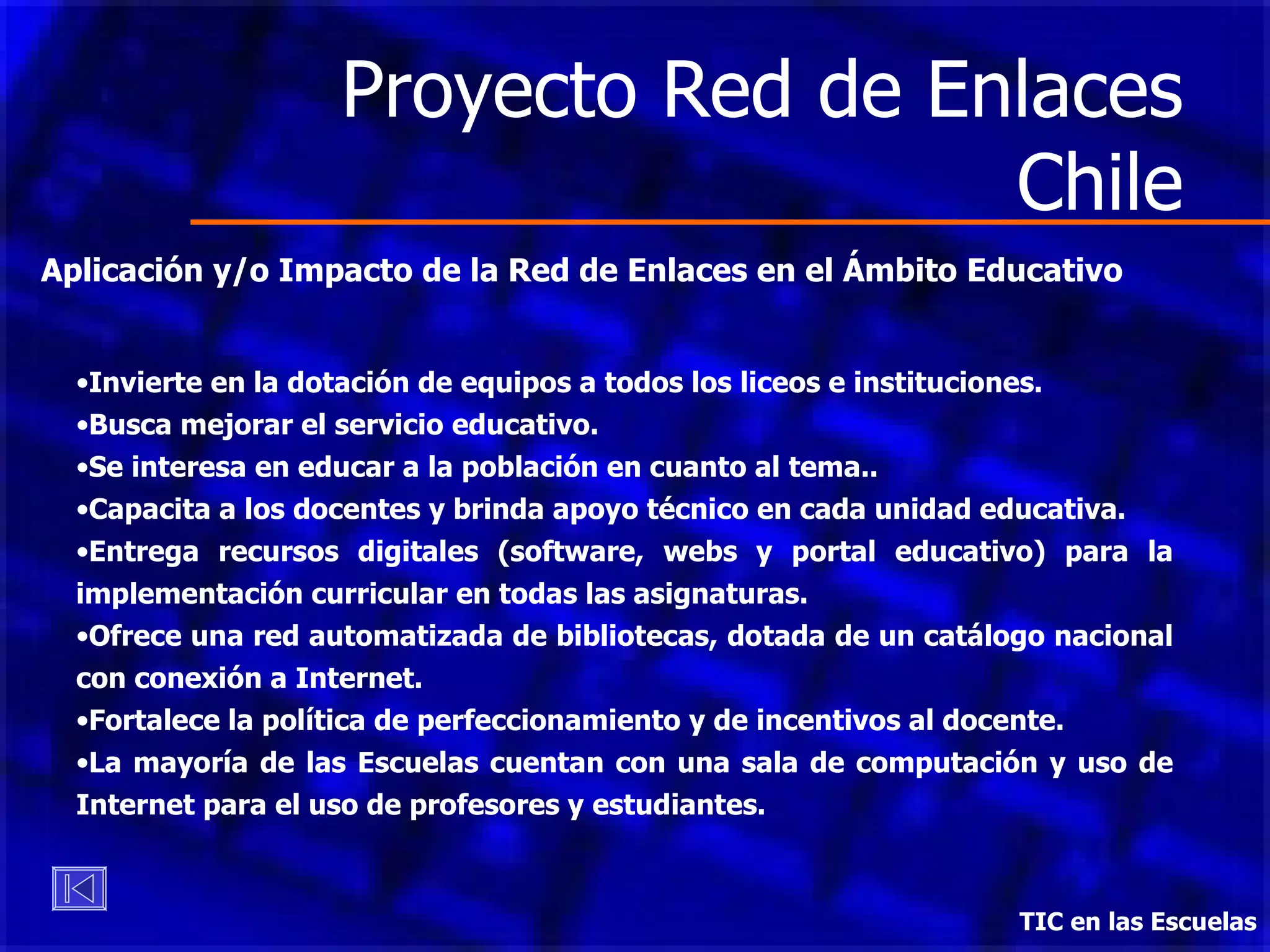 Proyecto Red de Enlaces Chile TIC en las Escuelas Aplicación y/o Impacto de la Red de Enlaces en el Ámbito Educativo Invierte en la dotación de equipos a todos los liceos e instituciones. Busca mejorar el servicio educativo. Se interesa en educar a la población en cuanto al tema.. Capacita a los docentes y brinda apoyo técnico en cada unidad educativa. Entrega recursos digitales (software, webs y portal educativo) para la implementación curricular en todas las asignaturas.  Ofrece  una red automatizada de bibliotecas, dotada de un catálogo nacional con conexión a Internet. Fortalece la política de perfeccionamiento y de incentivos al docente. La mayoría de las Escuelas cuentan con una sala de computación y uso de Internet para el uso de profesores y estudiantes. 