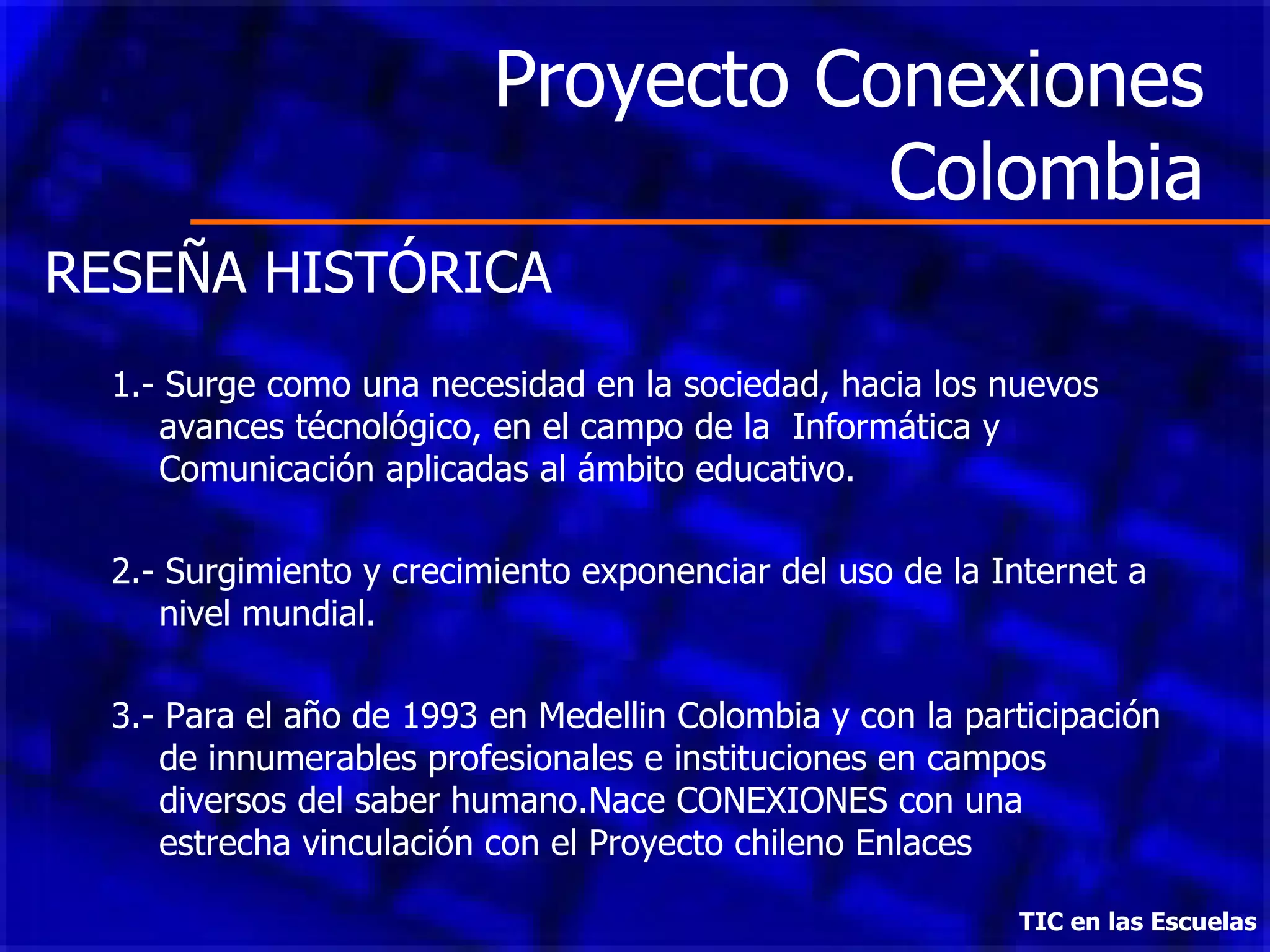 Proyecto Conexiones Colombia TIC en las Escuelas RESEÑA HISTÓRICA 1.- Surge como una necesidad en la sociedad, hacia los nuevos avances técnológico, en el campo de la  Informática y Comunicación aplicadas al ámbito educativo. 2.- Surgimiento y crecimiento exponenciar del uso de la Internet a nivel mundial. 3.- Para el año de 1993 en Medellin Colombia y con la participación de innumerables profesionales e instituciones en campos diversos del saber humano.Nace CONEXIONES con una estrecha vinculación con el Proyecto chileno Enlaces 