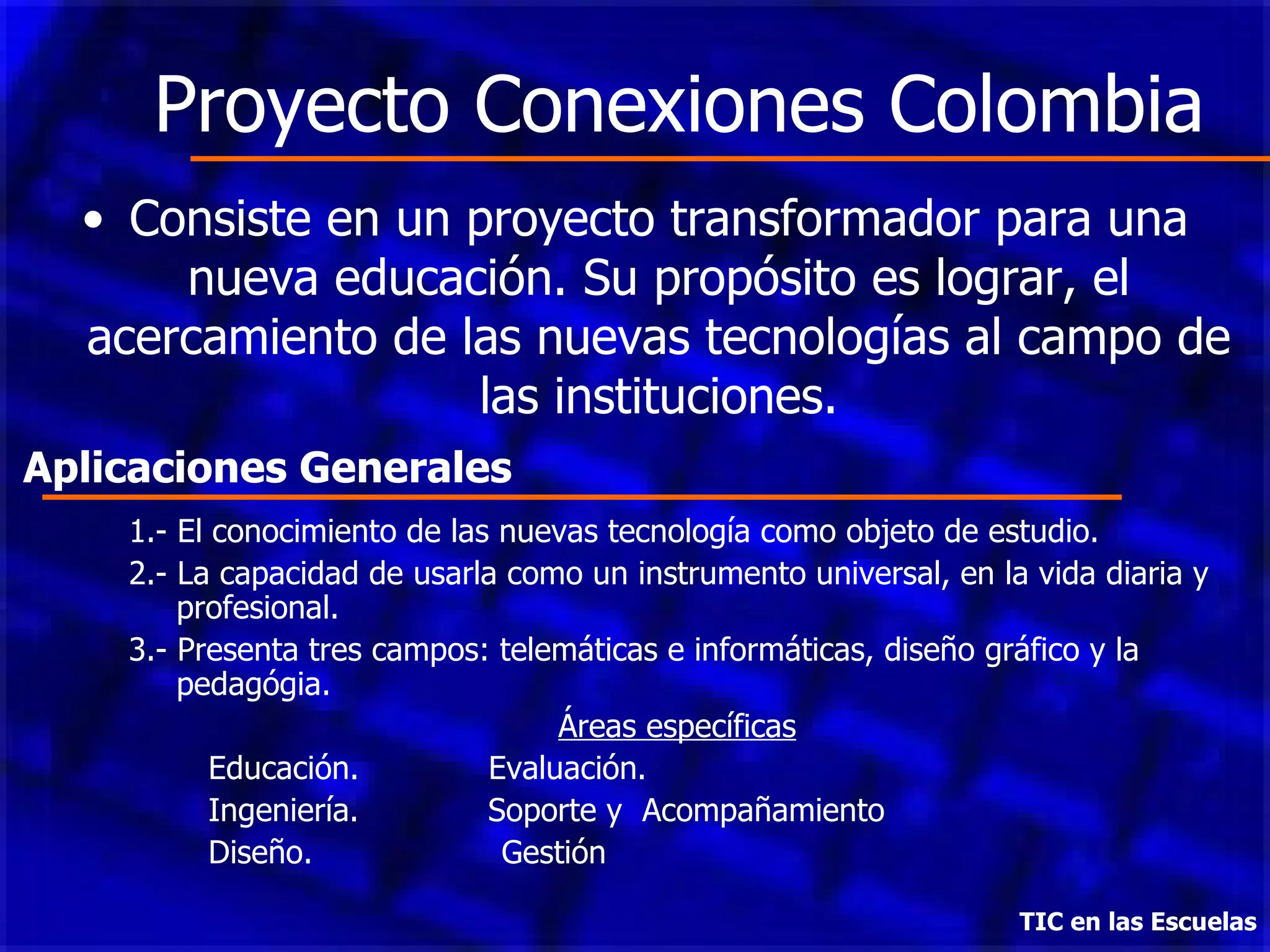 Proyecto Conexiones Colombia Consiste en un proyecto transformador para una nueva educación. Su propósito es lograr, el acercamiento de las nuevas tecnologías al campo de las instituciones. TIC en las Escuelas 1.- El conocimiento de las nuevas tecnología como objeto de estudio. 2.- La capacidad de usarla como un instrumento universal, en la vida diaria y profesional. 3.- Presenta tres campos: telemáticas e informáticas, diseño gráfico y la pedagógia. Áreas específicas Educación.  Evaluación. Ingeniería.  Soporte y  Acompañamiento  Diseño.  Gestión Aplicaciones Generales 